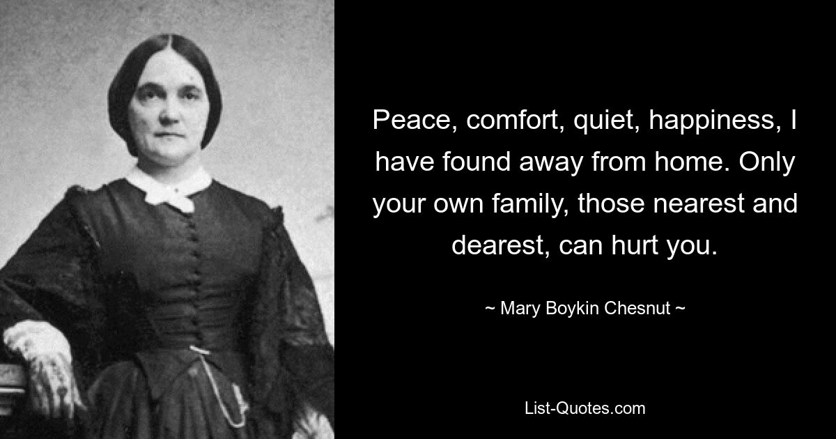 Peace, comfort, quiet, happiness, I have found away from home. Only your own family, those nearest and dearest, can hurt you. — © Mary Boykin Chesnut