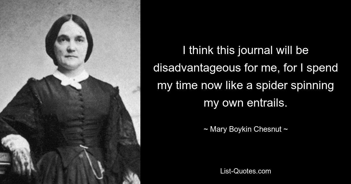 I think this journal will be disadvantageous for me, for I spend my time now like a spider spinning my own entrails. — © Mary Boykin Chesnut