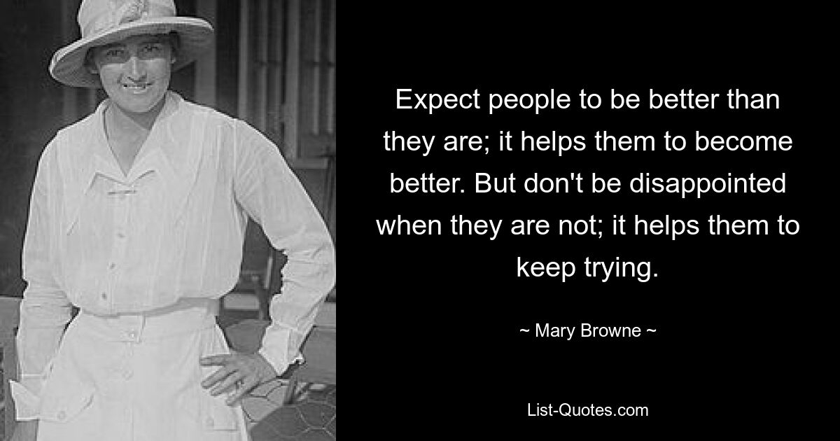 Expect people to be better than they are; it helps them to become better. But don't be disappointed when they are not; it helps them to keep trying. — © Mary Browne