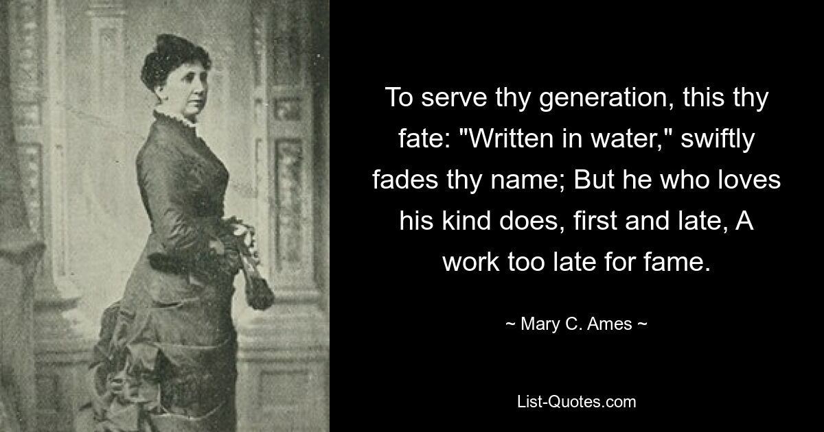 To serve thy generation, this thy fate: "Written in water," swiftly fades thy name; But he who loves his kind does, first and late, A work too late for fame. — © Mary C. Ames