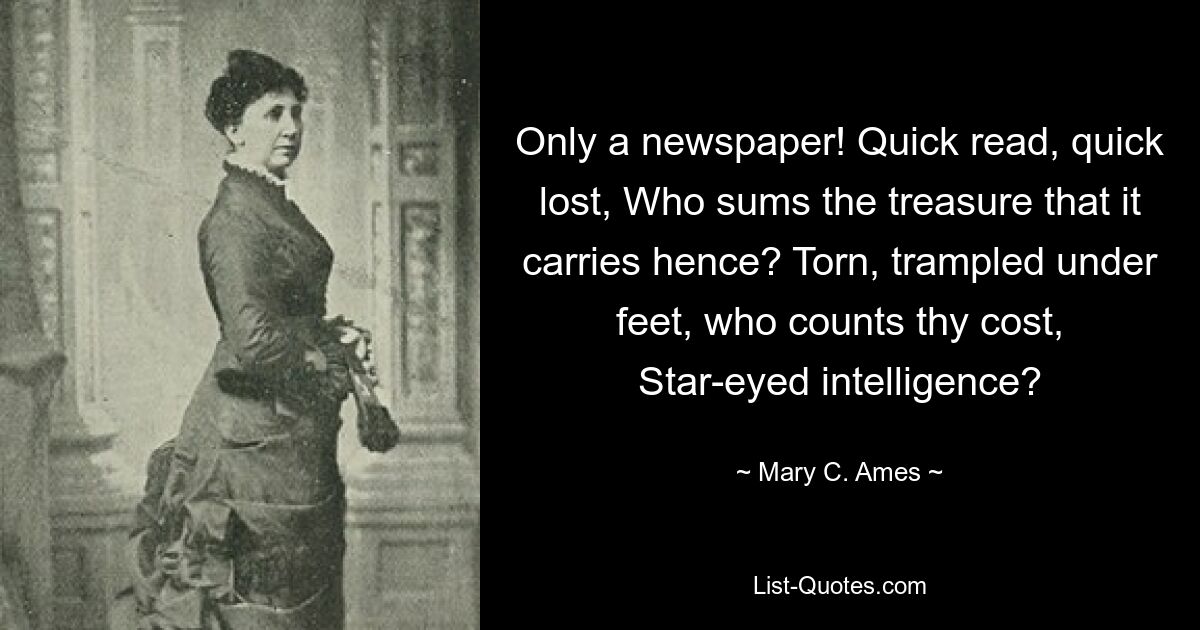 Only a newspaper! Quick read, quick lost, Who sums the treasure that it carries hence? Torn, trampled under feet, who counts thy cost, Star-eyed intelligence? — © Mary C. Ames