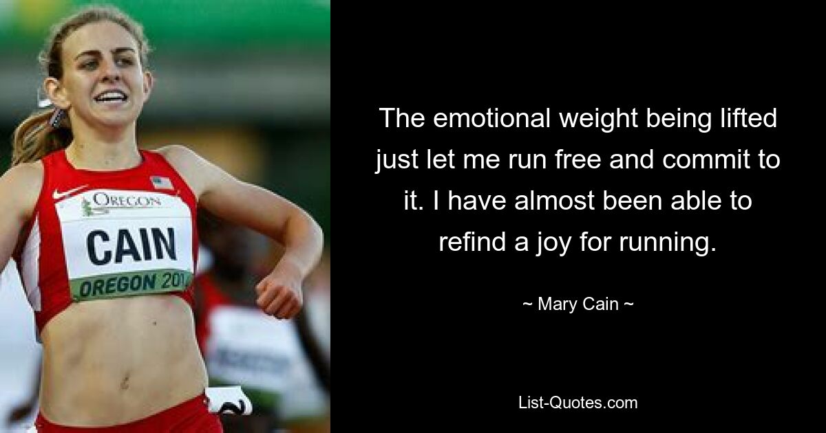 The emotional weight being lifted just let me run free and commit to it. I have almost been able to refind a joy for running. — © Mary Cain