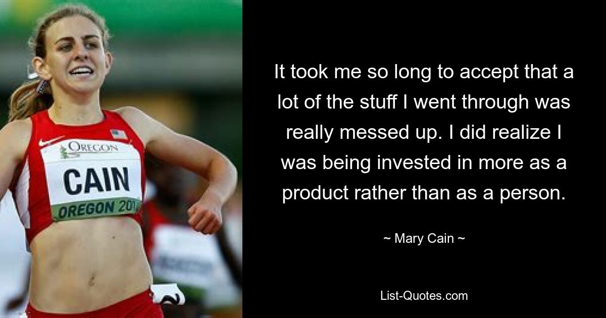 It took me so long to accept that a lot of the stuff I went through was really messed up. I did realize I was being invested in more as a product rather than as a person. — © Mary Cain