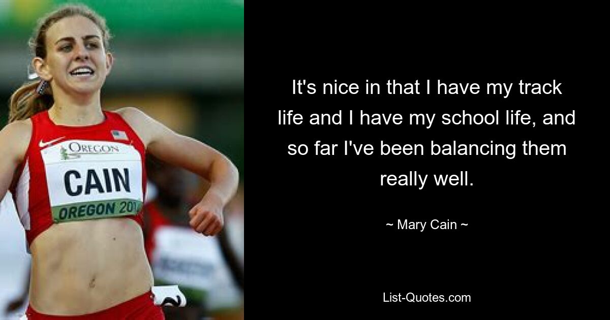 It's nice in that I have my track life and I have my school life, and so far I've been balancing them really well. — © Mary Cain