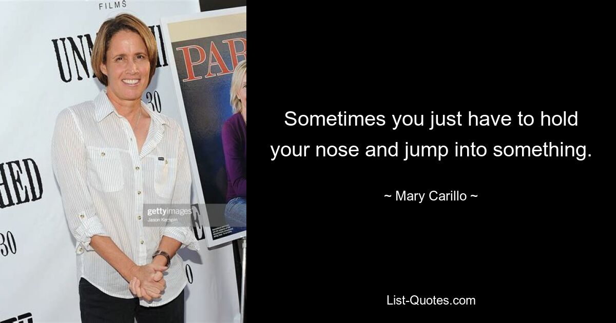 Sometimes you just have to hold your nose and jump into something. — © Mary Carillo