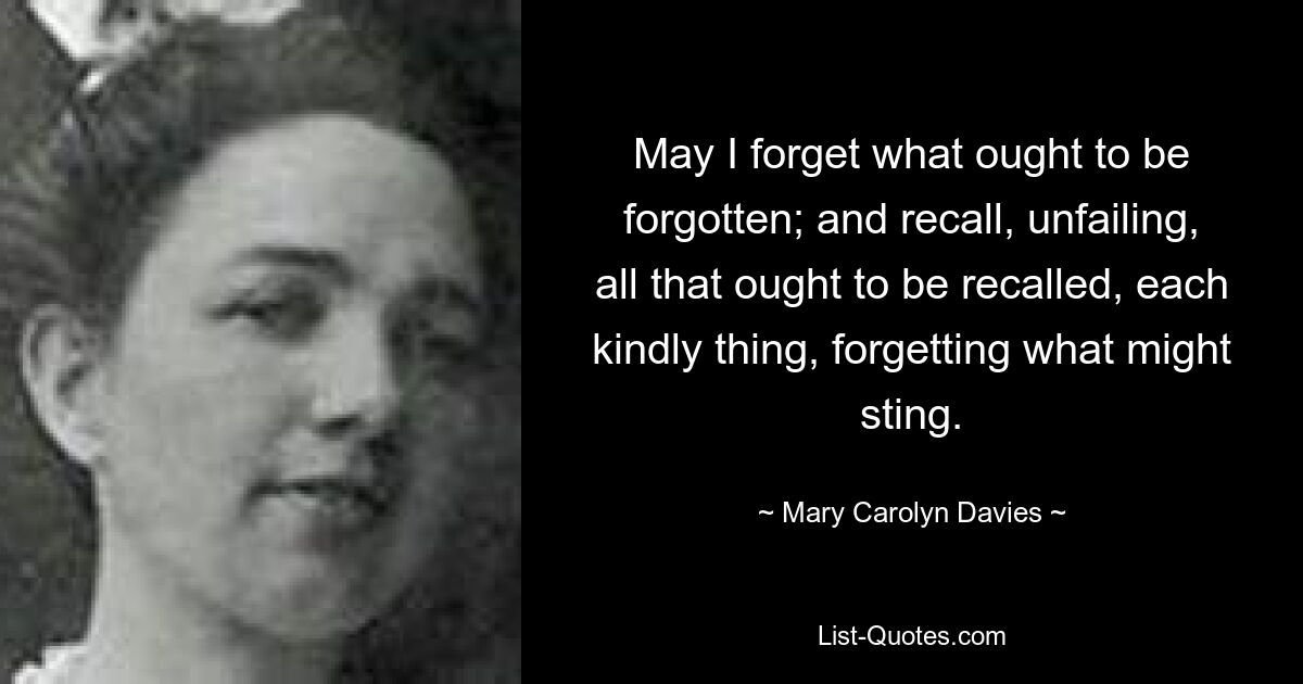 May I forget what ought to be forgotten; and recall, unfailing, all that ought to be recalled, each kindly thing, forgetting what might sting. — © Mary Carolyn Davies