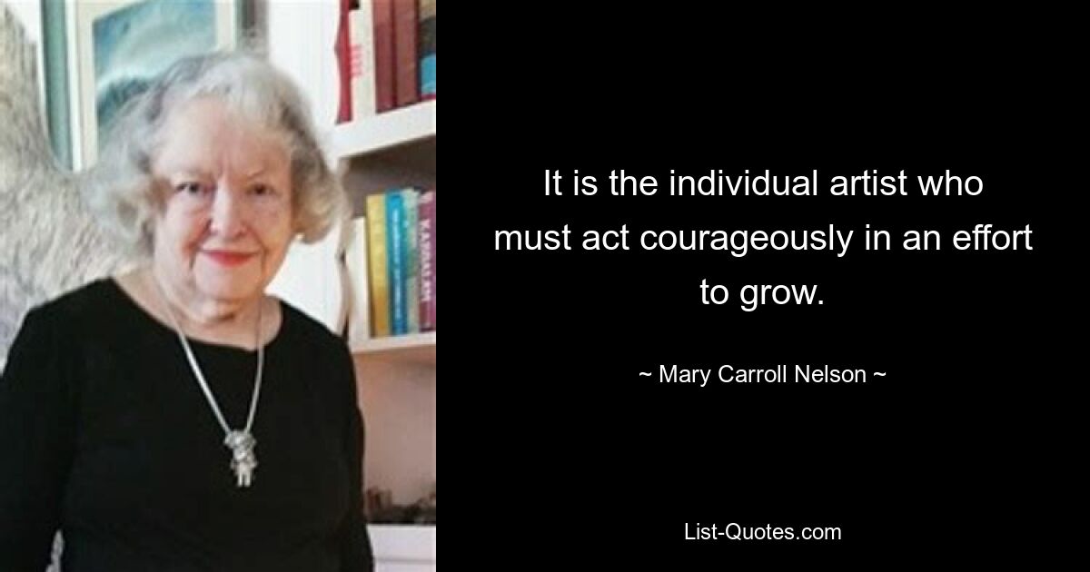 It is the individual artist who must act courageously in an effort to grow. — © Mary Carroll Nelson