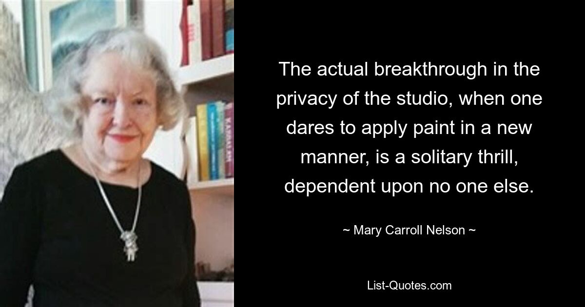 The actual breakthrough in the privacy of the studio, when one dares to apply paint in a new manner, is a solitary thrill, dependent upon no one else. — © Mary Carroll Nelson