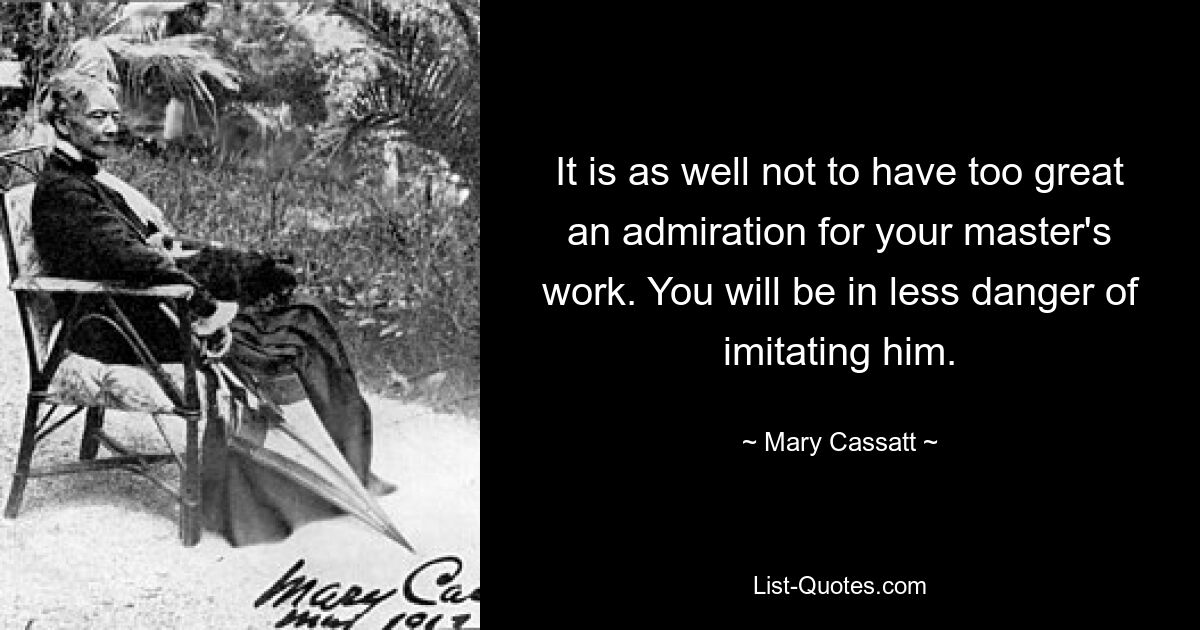 It is as well not to have too great an admiration for your master's work. You will be in less danger of imitating him. — © Mary Cassatt