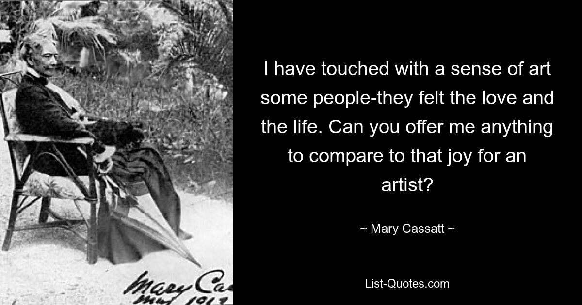 I have touched with a sense of art some people-they felt the love and the life. Can you offer me anything to compare to that joy for an artist? — © Mary Cassatt