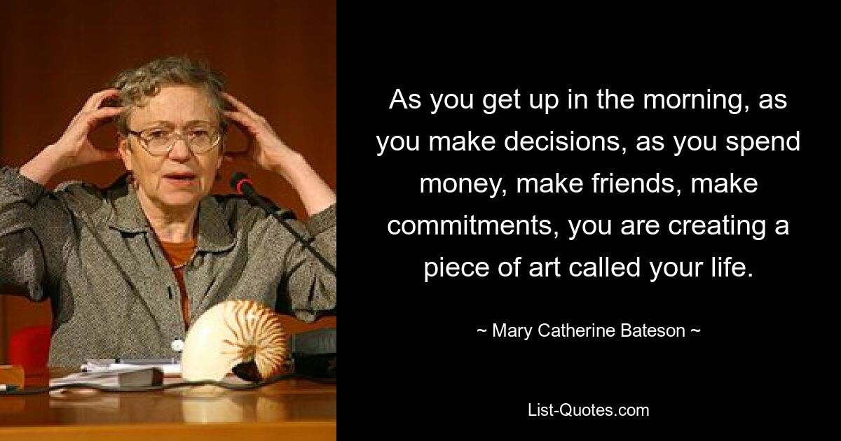 As you get up in the morning, as you make decisions, as you spend money, make friends, make commitments, you are creating a piece of art called your life. — © Mary Catherine Bateson