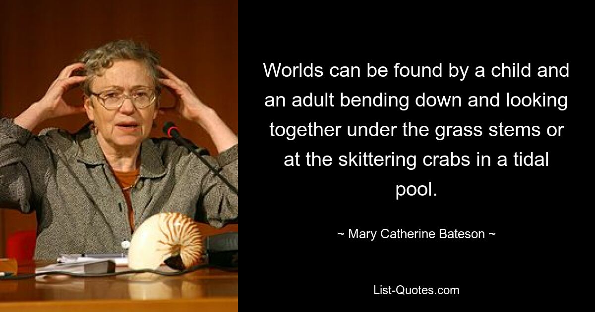 Worlds can be found by a child and an adult bending down and looking together under the grass stems or at the skittering crabs in a tidal pool. — © Mary Catherine Bateson