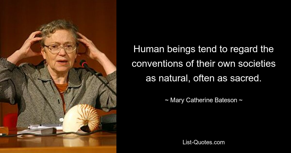 Human beings tend to regard the conventions of their own societies as natural, often as sacred. — © Mary Catherine Bateson