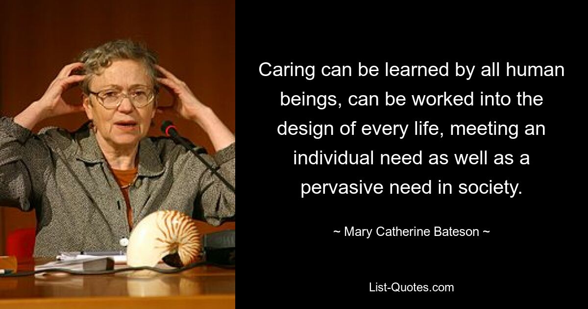 Caring can be learned by all human beings, can be worked into the design of every life, meeting an individual need as well as a pervasive need in society. — © Mary Catherine Bateson