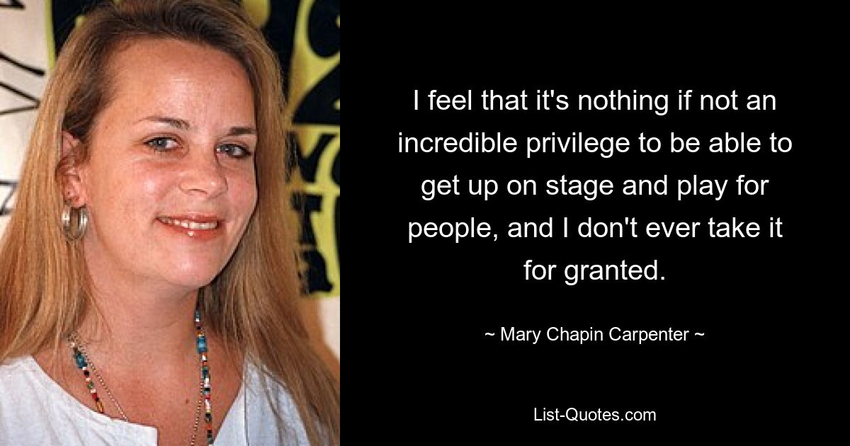 I feel that it's nothing if not an incredible privilege to be able to get up on stage and play for people, and I don't ever take it for granted. — © Mary Chapin Carpenter