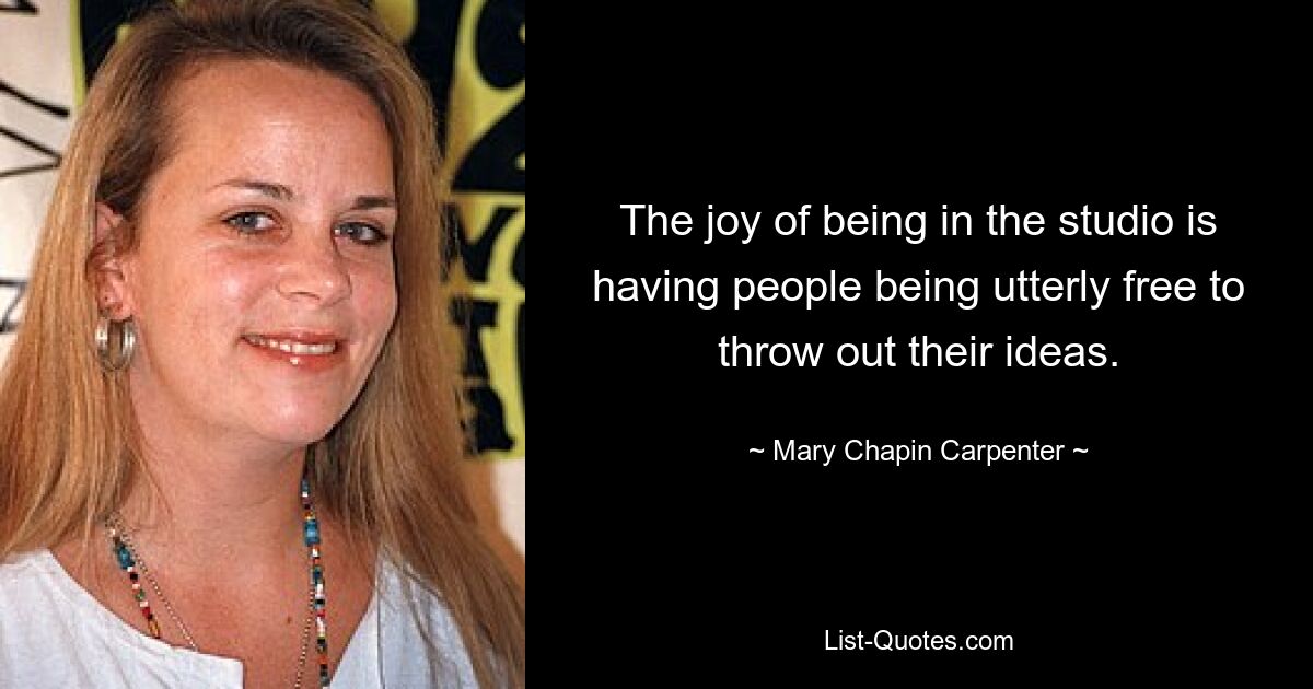 The joy of being in the studio is having people being utterly free to throw out their ideas. — © Mary Chapin Carpenter