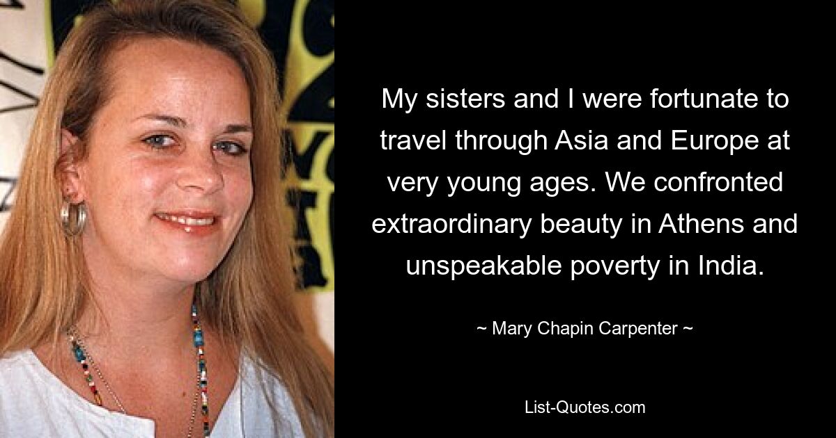 My sisters and I were fortunate to travel through Asia and Europe at very young ages. We confronted extraordinary beauty in Athens and unspeakable poverty in India. — © Mary Chapin Carpenter