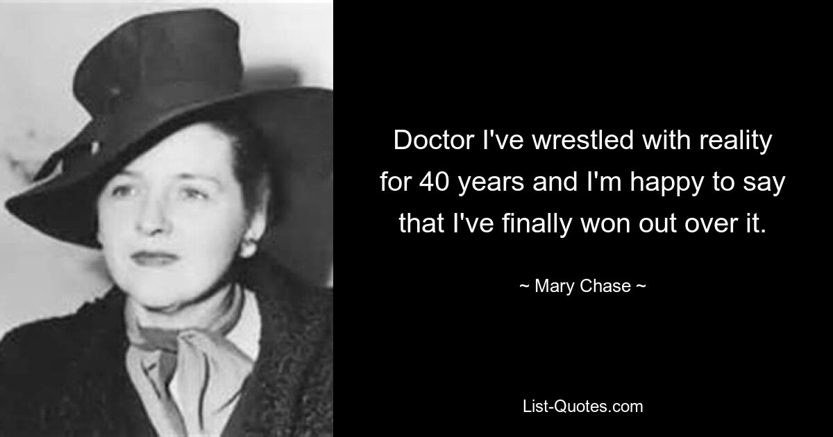 Doctor I've wrestled with reality for 40 years and I'm happy to say that I've finally won out over it. — © Mary Chase