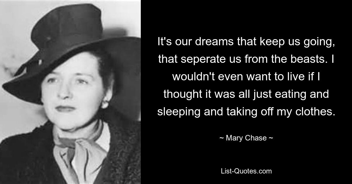 It's our dreams that keep us going, that seperate us from the beasts. I wouldn't even want to live if I thought it was all just eating and sleeping and taking off my clothes. — © Mary Chase