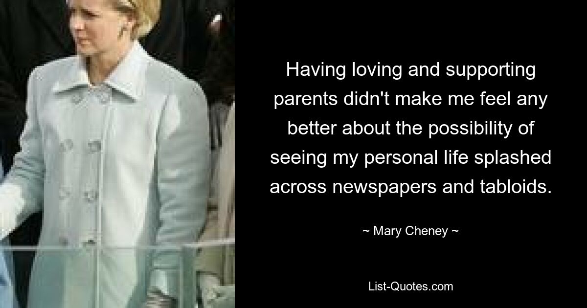 Having loving and supporting parents didn't make me feel any better about the possibility of seeing my personal life splashed across newspapers and tabloids. — © Mary Cheney