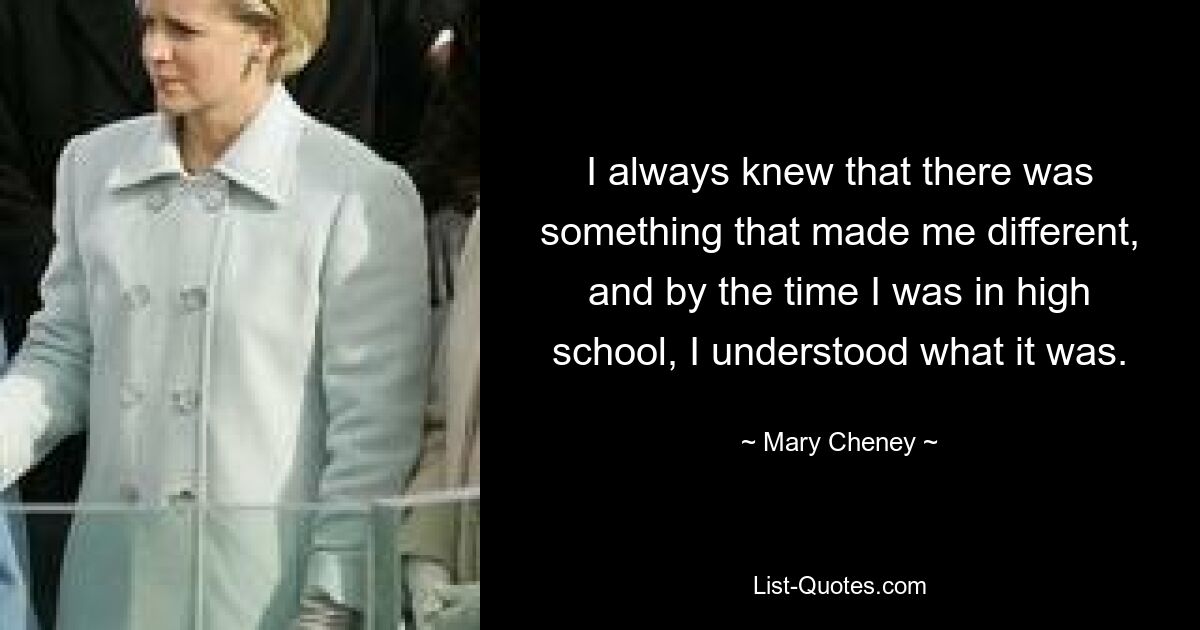 I always knew that there was something that made me different, and by the time I was in high school, I understood what it was. — © Mary Cheney