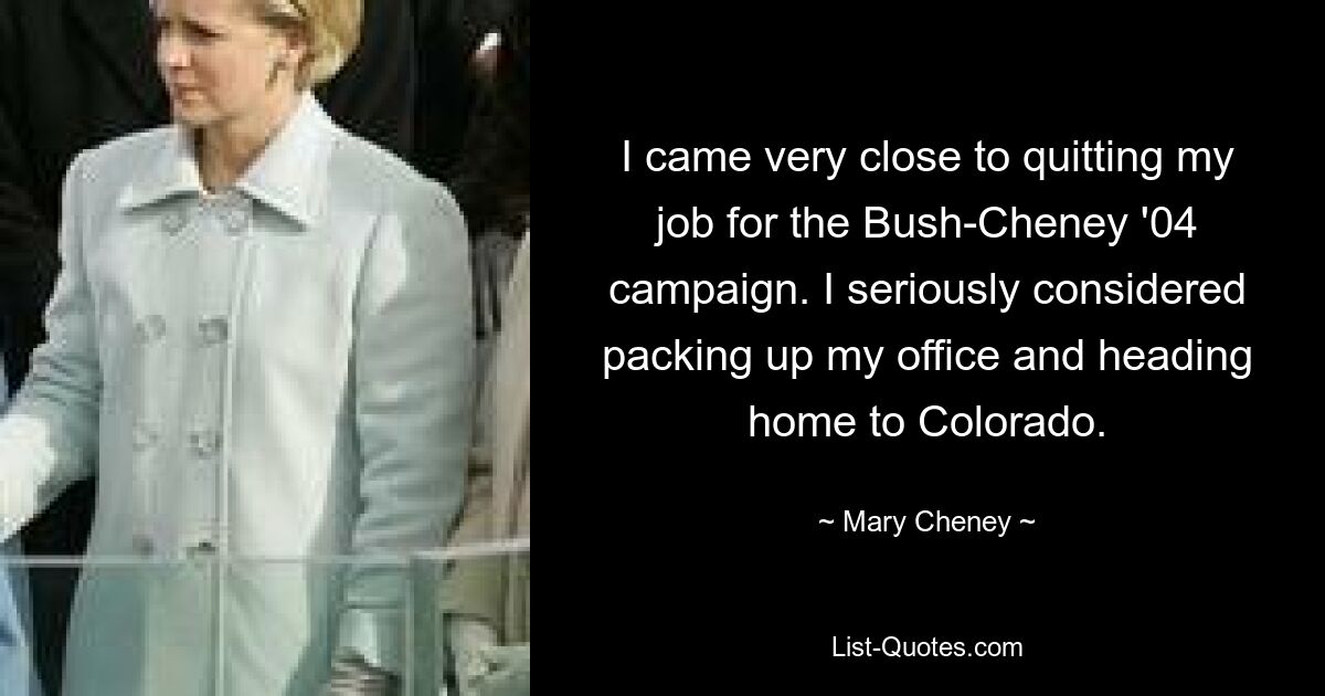 I came very close to quitting my job for the Bush-Cheney '04 campaign. I seriously considered packing up my office and heading home to Colorado. — © Mary Cheney