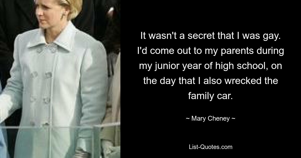 It wasn't a secret that I was gay. I'd come out to my parents during my junior year of high school, on the day that I also wrecked the family car. — © Mary Cheney