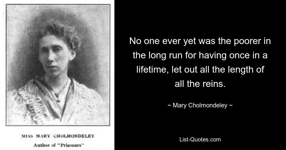 No one ever yet was the poorer in the long run for having once in a lifetime, let out all the length of all the reins. — © Mary Cholmondeley