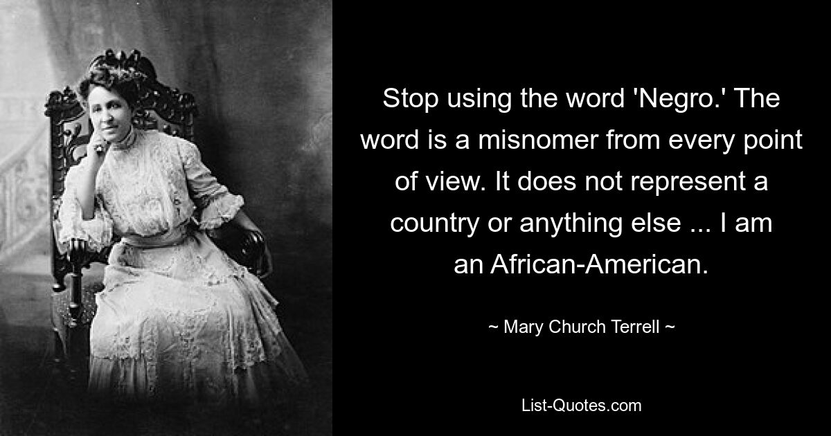 Stop using the word 'Negro.' The word is a misnomer from every point of view. It does not represent a country or anything else ... I am an African-American. — © Mary Church Terrell