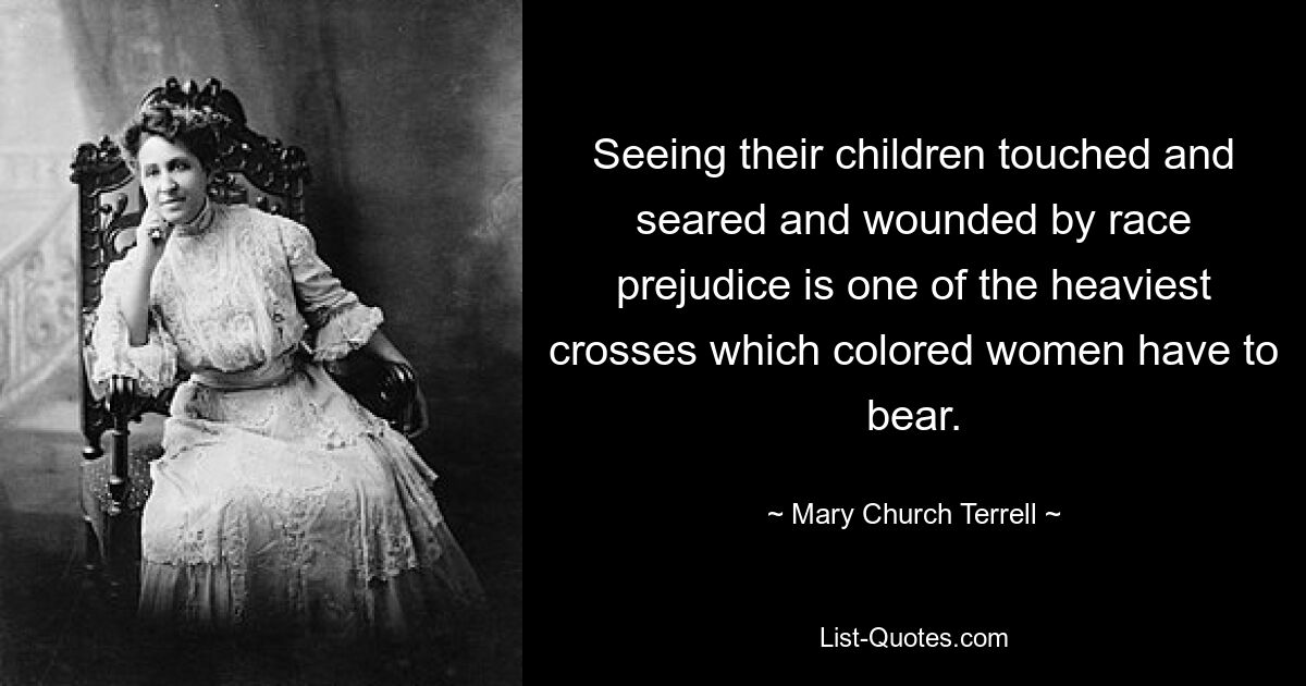 Seeing their children touched and seared and wounded by race prejudice is one of the heaviest crosses which colored women have to bear. — © Mary Church Terrell