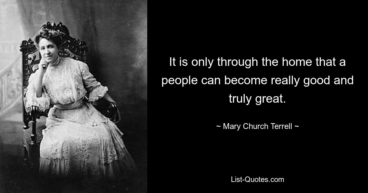 It is only through the home that a people can become really good and truly great. — © Mary Church Terrell