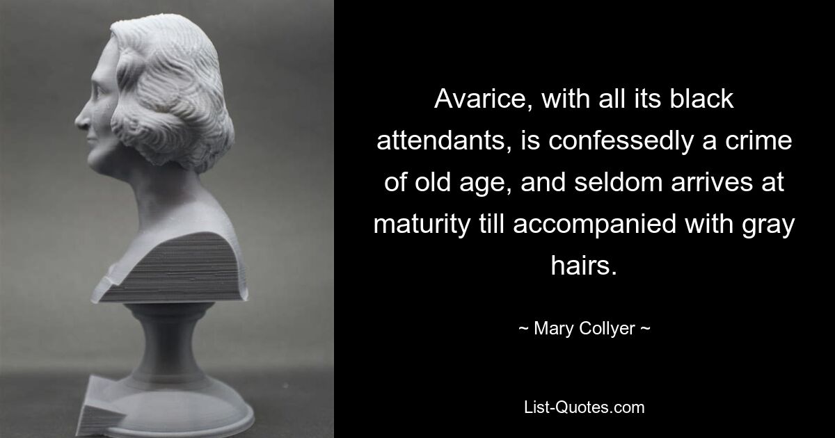 Avarice, with all its black attendants, is confessedly a crime of old age, and seldom arrives at maturity till accompanied with gray hairs. — © Mary Collyer