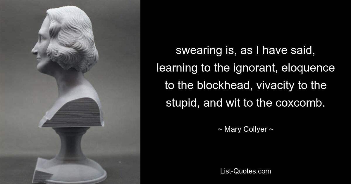 swearing is, as I have said, learning to the ignorant, eloquence to the blockhead, vivacity to the stupid, and wit to the coxcomb. — © Mary Collyer