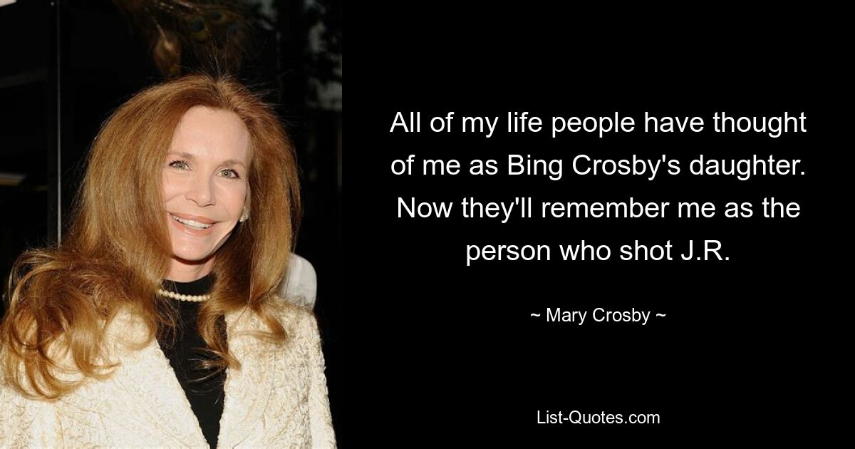 All of my life people have thought of me as Bing Crosby's daughter. Now they'll remember me as the person who shot J.R. — © Mary Crosby