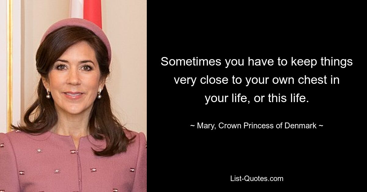 Sometimes you have to keep things very close to your own chest in your life, or this life. — © Mary, Crown Princess of Denmark