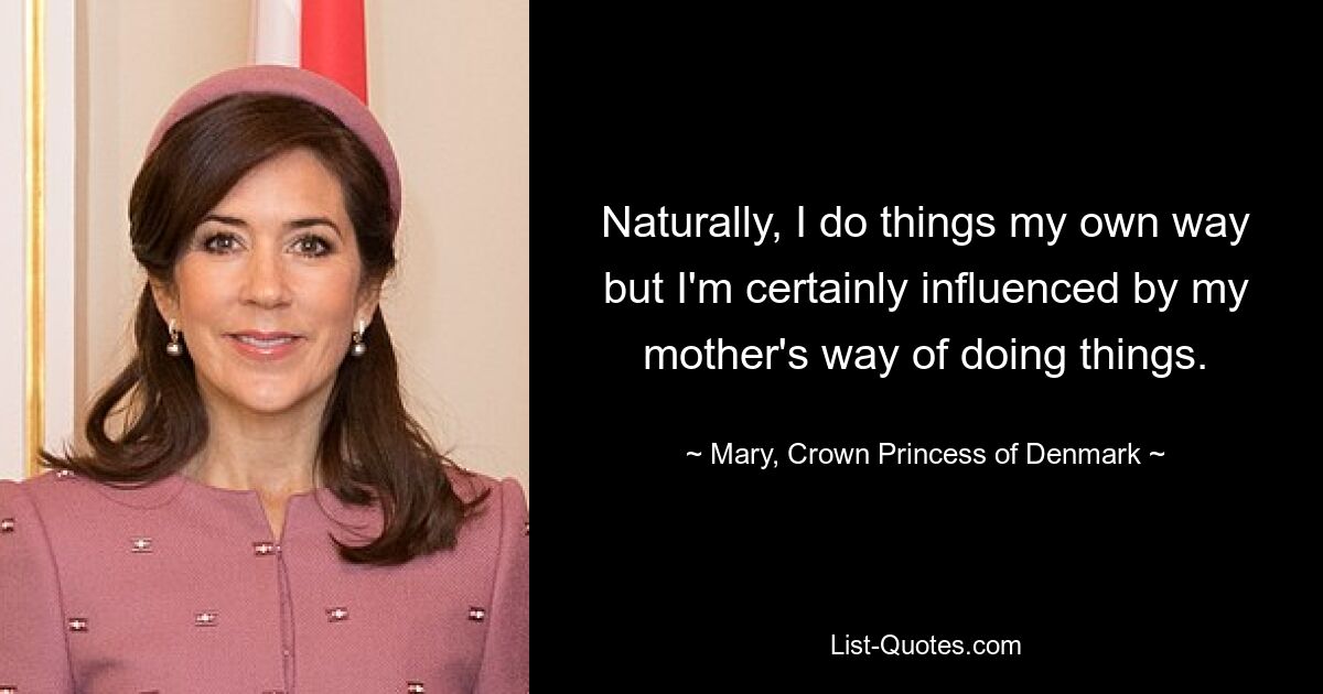 Naturally, I do things my own way but I'm certainly influenced by my mother's way of doing things. — © Mary, Crown Princess of Denmark