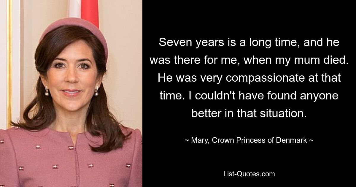 Seven years is a long time, and he was there for me, when my mum died. He was very compassionate at that time. I couldn't have found anyone better in that situation. — © Mary, Crown Princess of Denmark