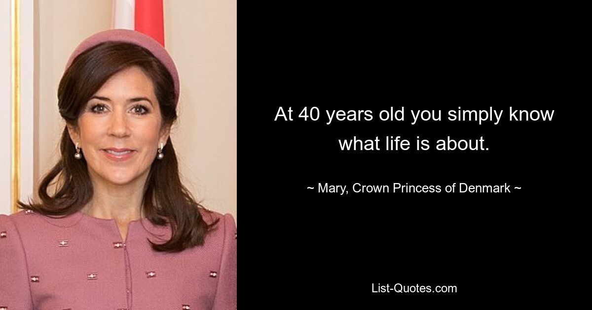 At 40 years old you simply know what life is about. — © Mary, Crown Princess of Denmark