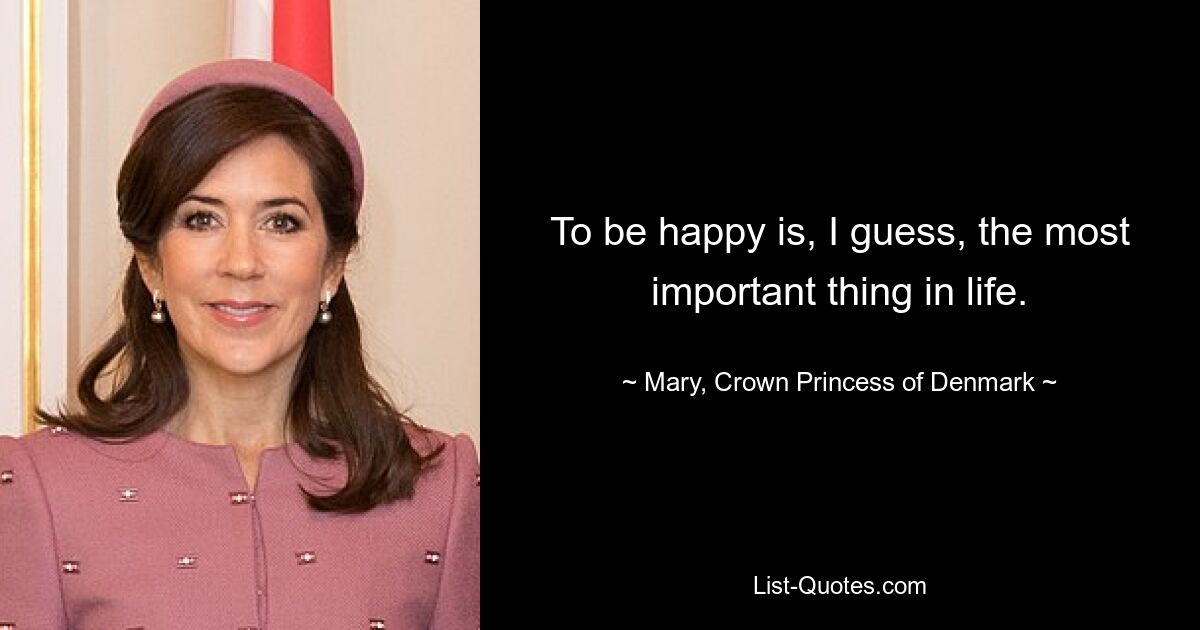 To be happy is, I guess, the most important thing in life. — © Mary, Crown Princess of Denmark