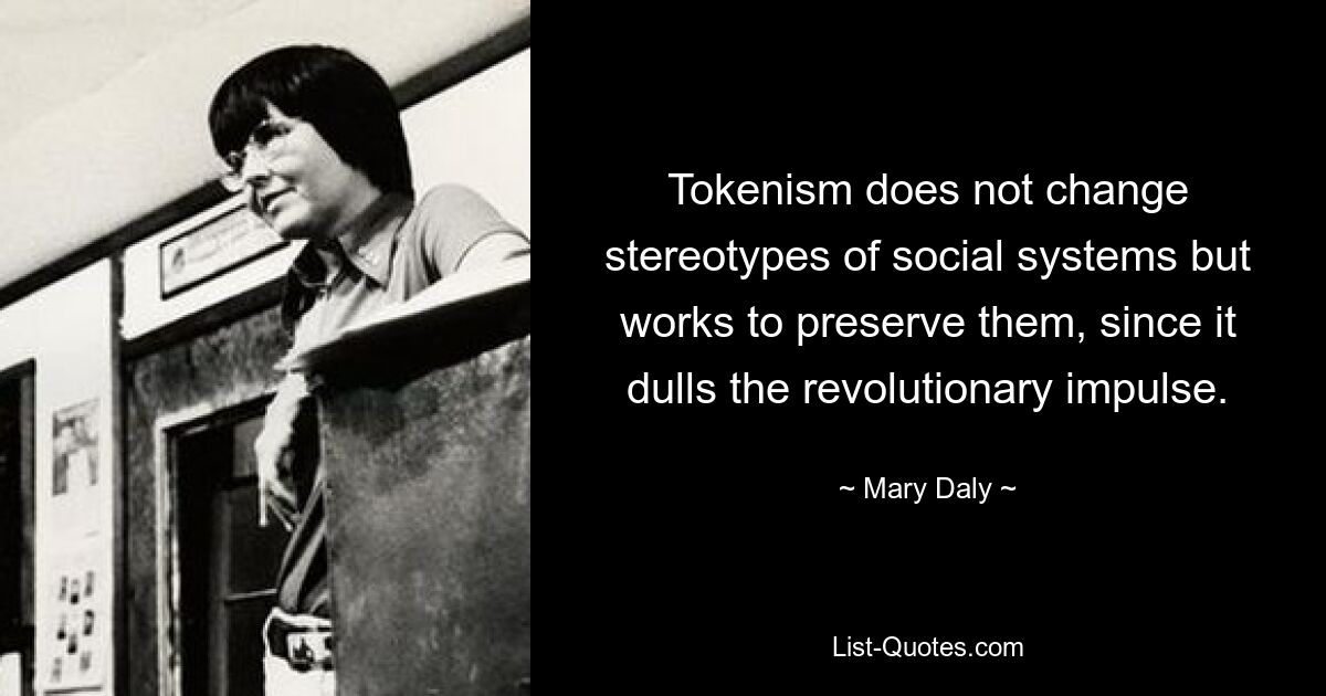 Tokenism does not change stereotypes of social systems but works to preserve them, since it dulls the revolutionary impulse. — © Mary Daly