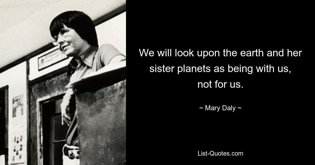 We will look upon the earth and her sister planets as being with us, not for us. — © Mary Daly