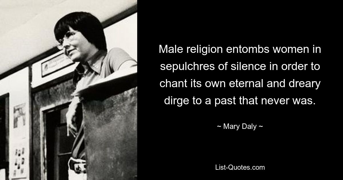 Male religion entombs women in sepulchres of silence in order to chant its own eternal and dreary dirge to a past that never was. — © Mary Daly