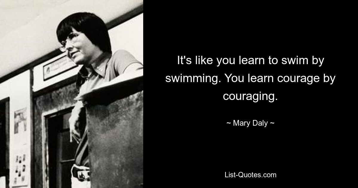 It's like you learn to swim by swimming. You learn courage by couraging. — © Mary Daly