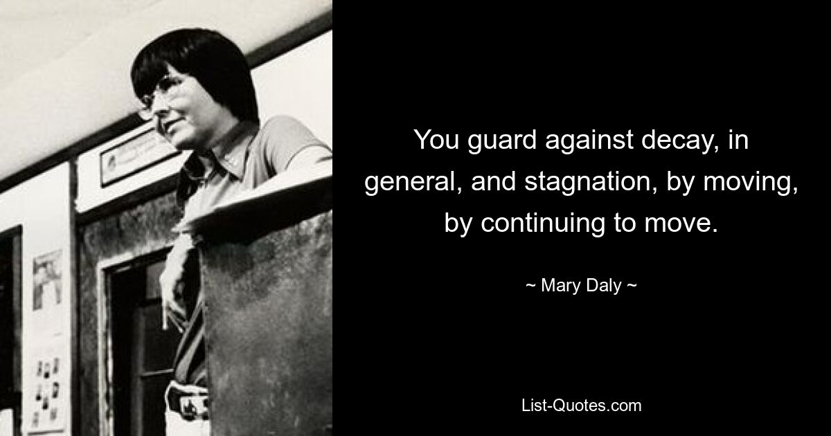 You guard against decay, in general, and stagnation, by moving, by continuing to move. — © Mary Daly