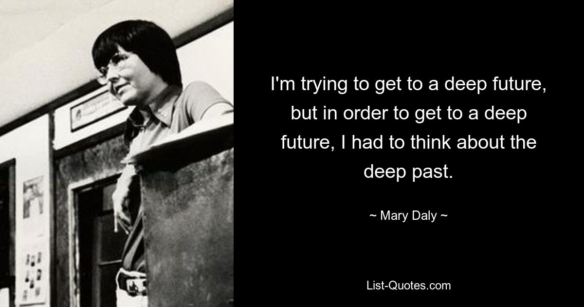 I'm trying to get to a deep future, but in order to get to a deep future, I had to think about the deep past. — © Mary Daly