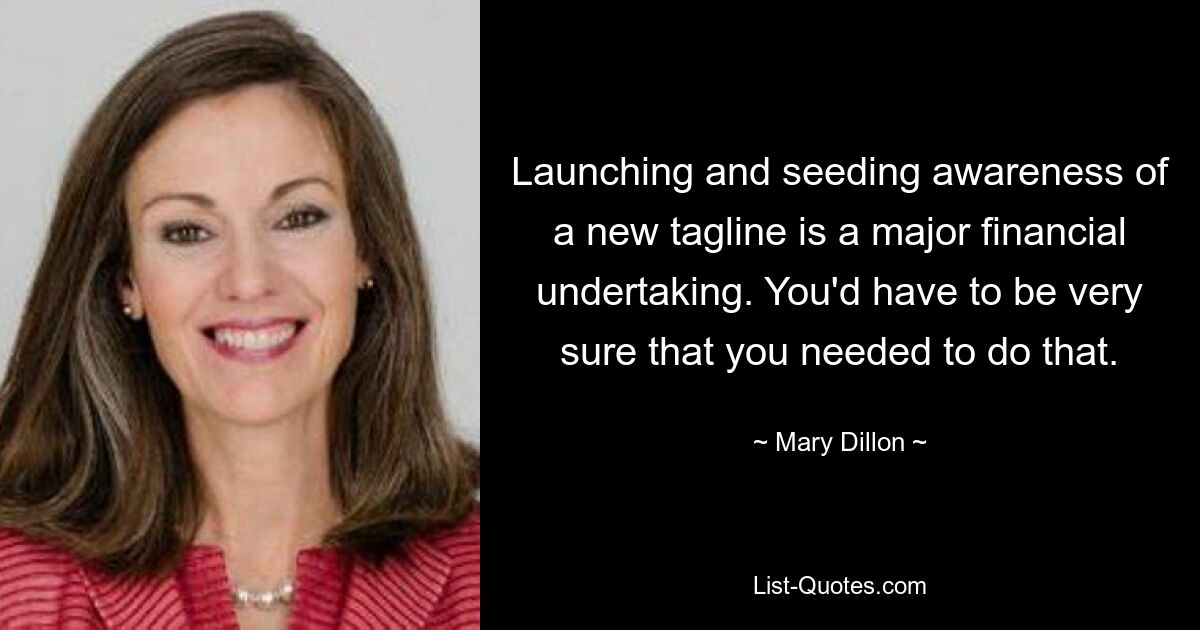 Launching and seeding awareness of a new tagline is a major financial undertaking. You'd have to be very sure that you needed to do that. — © Mary Dillon