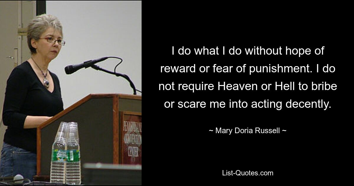 I do what I do without hope of reward or fear of punishment. I do not require Heaven or Hell to bribe or scare me into acting decently. — © Mary Doria Russell