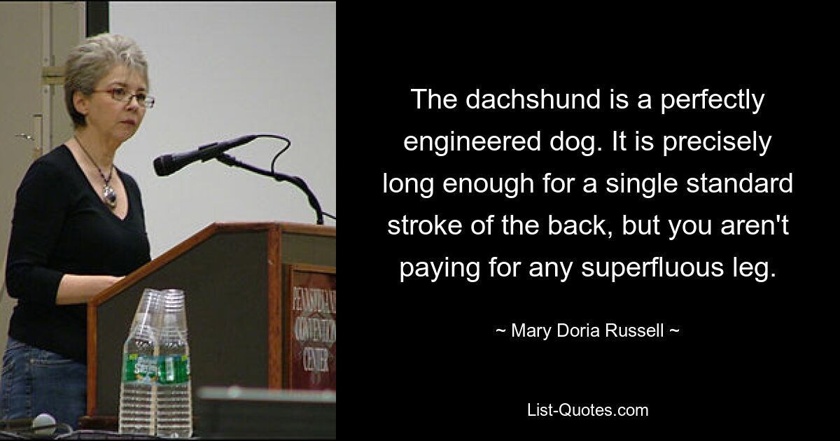 The dachshund is a perfectly engineered dog. It is precisely long enough for a single standard stroke of the back, but you aren't paying for any superfluous leg. — © Mary Doria Russell