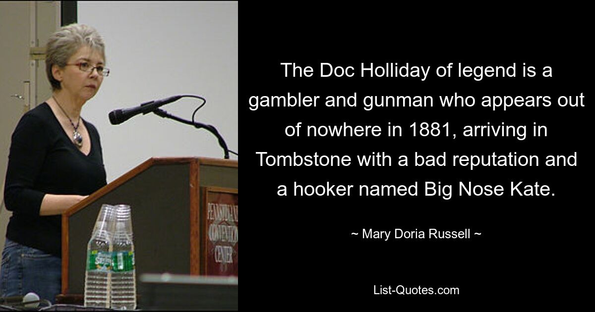 The Doc Holliday of legend is a gambler and gunman who appears out of nowhere in 1881, arriving in Tombstone with a bad reputation and a hooker named Big Nose Kate. — © Mary Doria Russell