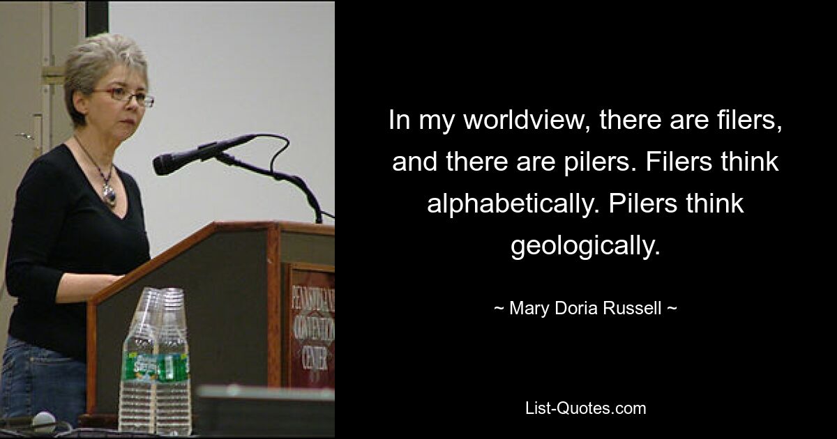 In my worldview, there are filers, and there are pilers. Filers think alphabetically. Pilers think geologically. — © Mary Doria Russell